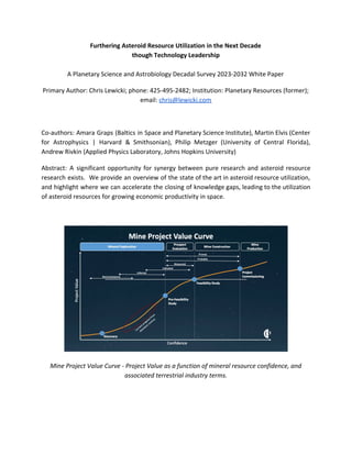 Furthering Asteroid Resource Utilization in the Next Decade
though Technology Leadership
A Planetary Science and Astrobiology Decadal Survey 2023-2032 White Paper
Primary Author: Chris Lewicki; phone: 425-495-2482; Institution: Planetary Resources (former);
email: ​chris@lewicki.com
Co-authors: Amara Graps (Baltics in Space and Planetary Science Institute), Martin Elvis (Center
for Astrophysics | Harvard & Smithsonian), Philip Metzger (University of Central Florida),
Andrew Rivkin (Applied Physics Laboratory, Johns Hopkins University)
Abstract: A significant opportunity for synergy between pure research and asteroid resource
research exists. We provide an overview of the state of the art in asteroid resource utilization,
and highlight where we can accelerate the closing of knowledge gaps, leading to the utilization
of asteroid resources for growing economic productivity in space.
Mine Project Value Curve - Project Value as a function of mineral resource confidence, and
associated terrestrial industry terms.
 