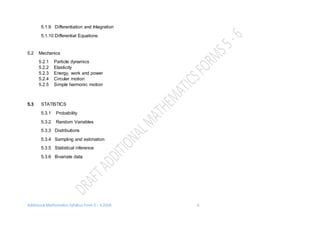 Additional Mathematics Syllabus Form 5 – 6 2016 6
5.1.9 Differentiation and Integration
5.1.10 Differential Equations
5.2 Mechanics
5.2.1 Particle dynamics
5.2.2 Elasticity
5.2.3 Energy, work and power
5.2.4 Circular motion
5.2.5 Simple harmonic motion
5.3 STATISTICS
5.3.1 Probability
5.3.2 Random Variables
5.3.3 Distributions
5.3.4 Sampling and estimation
5.3.5 Statistical inference
5.3.6 Bivariate data
 