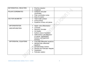 Additional Mathematics Syllabus Form 5 – 6 2016 8
MATHEMATICAL INDUCTION  Proof by induction
 Conjecture
POLAR COORDINATES  Cartesian and polar
coordinates
 Polar coordinates curves
 Area of a sector
VECTOR GEOMETRY  Triple scalar product
 Cross product
 Equations of lines and planes
DIFFERENTIATION
AND INTEGRATION
 Higher order differentiation
 Concavity
 Reduction formulae
 Arc lengths
 Surface areas of revolution
 Differentiation and Integration
of inverse trigonometric
functions and hyperbolic
functions
DIFFERENTIAL EQUATIONS  First order differential equations
 Second order differential
equations
 Complementary function
 General and Particular integrals
 Substitution
 Particular solution
 