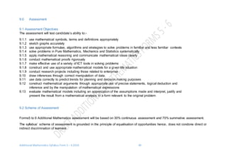 Additional Mathematics Syllabus Form 5 – 6 2016 40
9.0 Assessment
9.1 Assessment Objectives
The assessment will test candidate’s ability to:-
9.1.1 use mathematical symbols, terms and definitions appropriately
9.1.2 sketch graphs accurately
9.1.3 use appropriate formulae, algorithms and strategies to solve problems in familiar and less familiar contexts
9.1.4 solve problems in Pure Mathematics, Mechanics and Statistics systematically
9.1.5 apply mathematical reasoning and communicate mathematical ideas clearly
9.1.6 conduct mathematical proofs rigorously
9.1.7 make effective use of a variety of ICT tools in solving problems
9.1.8 construct and use appropriate mathematical models for a given life situation
9.1.9 conduct research projects including those related to enterprise
9.10 draw inferences through correct manipulation of data.
9.11 use data correctly to predict trends for planning and decision making purposes
9.12 construct mathematical arguments through appropriate use of precise statements, logical deduction and
inference and by the manipulation of mathematical expressions
9.13 evaluate mathematical models including an appreciation of the assumptions made and interpret, justify and
present the result from a mathematical analysis in a form relevant to the original problem
9.2 Scheme of Assessment
Forms5 to 6 Additional Mathematics assessment will be based on 30% continuous assessment and 70% summative assessment.
The syllabus’ scheme of assessment is grounded in the principle of equalisation of opportunities hence, does not condone direct or
indirect discrimination of learners.
 