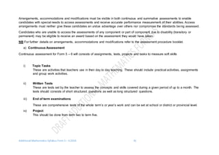 Additional Mathematics Syllabus Form 5 – 6 2016 41
Arrangements, accommodations and modifications must be visible in both continuous and summative assessments to enable
candidates with special needs to access assessments and receive accurate performance measurement of their abilities. Access
arrangements must neither give these candidates an undue advantage over others nor compromise the standards being assessed.
Candidates who are unable to access the assessments of any component or part of component due to disability (transitory or
permanent) may be eligible to receive an award based on the assessment they would have taken.
NB For further details on arrangements, accommodations and modifications refer to the assessment procedure booklet.
a) Continuous Assessment
Continuous assessment for Form 5 – 6 will consists of assignments, tests, projects and tasks to measure soft skills
i) Topic Tasks
These are activities that teachers use in their day to day teaching. These should include practical activities, assignments
and group work activities.
ii) Written Tests
These are tests set by the teacher to assess the concepts and skills covered during a given period of up to a month. The
tests should consists of short structured questions as well as long structured questions.
iii) End of term examinations
These are comprehensive tests of the whole term’s or year’s work and can be set at school or district or provincial level.
iv) Project
This should be done from term two to term five.
 