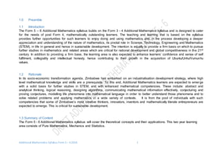 Additional Mathematics Syllabus Form 5 – 6 2016 1
1.0 Preamble
1.1 Introduction
The Form 5 – 6 Additional Mathematics syllabus builds on the Form 3 - 4 Additional Mathematics syllabus and is designed to cater
for the needs of post Form 4, mathematically outstanding learners. The teaching and learning that is based on the syllabus
provides further opportunities for such learners to enjoy doing and using mathematics and, in the process developing a deeper
appreciation and understanding of the nature of mathematics, its pivotal role in Science, Technology, Engineering and Mathematics
(STEM), in life in general and hence in sustainable development. The intention is equally to provide a firm basis on which to pursue
further studies in mathematics and related areas which are critical for national development and global competitiveness in the 21st
century. In addition to providing a firm base, the learning area is also expected to enhance learners’ confidence and sense of self
fulfilment, collegiality and intellectual honesty, hence contributing to their growth in the acquisition of Ubuntu/Unhu/Vumunhu
values.
1.2 Rationale
In its socio-economic transformation agenda, Zimbabwe has embarked on an industrialisation development strategy, where high
level mathematical knowledge and skills are a prerequisite. To this end, Additional Mathematics learners are expected to emerge
with a solid basis for further studies in STEM, and with enhanced mathematical competencies. These include: abstract and
analytical thinking, logical reasoning, designing algorithms, communicating mathematical information effectively, conjecturing and
proving conjectures, modelling life phenomena into mathematical language in order to better understand those phenomena and to
solve related problems and applying mathematics in a wide variety of contexts. It is from the pool of individuals with such
competencies that some of Zimbabwe’s most creative thinkers, innovators, inventors and mathematically literate entrepreneurs are
expected to emerge. This is critical for sustainable development.
1.3 Summary of Content
The Form 5 - 6 Additional Mathematics syllabus will cover the theoretical concepts and their applications. This two year learning
area consists of Pure Mathematics, Mechanics and Statistics.
 