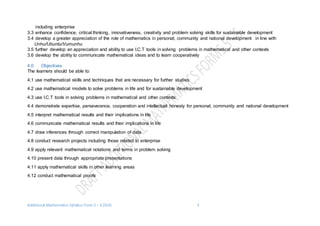 Additional Mathematics Syllabus Form 5 – 6 2016 3
including enterprise
3.3 enhance confidence, critical thinking, innovativeness, creativity and problem solving skills for sustainable development
3.4 develop a greater appreciation of the role of mathematics in personal, community and national development in line with
Unhu/Ubuntu/Vumunhu
3.5 further develop an appreciation and ability to use I.C.T tools in solving problems in mathematical and other contexts
3.6 develop the ability to communicate mathematical ideas and to learn cooperatively
4.0 Objectives
The learners should be able to:
4.1 use mathematical skills and techniques that are necessary for further studies
4.2 use mathematical models to solve problems in life and for sustainable development
4.3 use I.C.T tools in solving problems in mathematical and other contexts
4.4 demonstrate expertise, perseverance, cooperation and intellectual honesty for personal, community and national development
4.5 interpret mathematical results and their implications in life
4.6 communicate mathematical results and their implications in life
4.7 draw inferences through correct manipulation of data
4.8 conduct research projects including those related to enterprise
4.9 apply relevant mathematical notations and terms in problem solving
4.10 present data through appropriate presentations
4.11 apply mathematical skills in other learning areas
4.12 conduct mathematical proofs
 