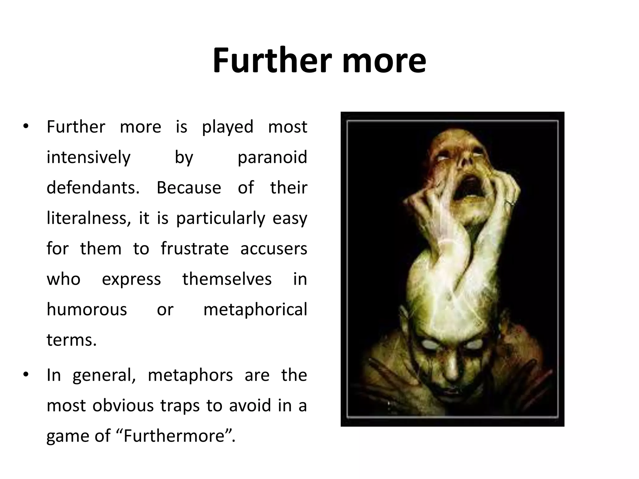 Further more
• Further more is played most
intensively by paranoid
defendants. Because of their
literalness, it is particularly easy
for them to frustrate accusers
who express themselves in
humorous or metaphorical
terms.
• In general, metaphors are the
most obvious traps to avoid in a
game of “Furthermore”.
