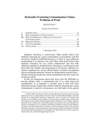 Hydraulic Fracturing Contamination Claims:
Problems of Proof
KEITH B. HALL*
TABLE OF CONTENTS 
I. INTRODUCTION ................................................................................71 
II. WHAT IS HYDRAULIC FRACTURING? ...............................................72 
III. WHY IS IT DIFFICULT TO PROVE THE CAUSE OF
CONTAMINATION? ...........................................................................73 
IV. BASELINE TESTING ..........................................................................76 
V. LONE PINE ORDERS..........................................................................80 
VI. CONCLUSION....................................................................................85
I. INTRODUCTION
Hydraulic fracturing is controversial. Many people believe that
hydraulic fracturing has caused contamination of groundwater and that
the process should be prohibited because it is likely to cause additional
contamination if it continues to be used. Many other people believe that
hydraulic fracturing has not caused contamination and that little
additional regulation is needed because fracturing is a useful process that
poses little risk. Notably, this disagreement is not merely a difference of
opinion regarding how society should balance economic development
and environmental protection. Instead, the disagreement concerns facts—
whether fracturing already has caused contamination and how much risk
the process entails.
In part, the disagreement about facts arises from the difficulties in
proving whether water is contaminated and, if so, what caused the
contamination. It is important to consider ways to deal with these
difficulties because determining whether hydraulic fracturing has caused
contamination in specific circumstances can shed light on the general
* Keith B. Hall is the Director of the Louisiana Mineral Law Institute and an Assistant
Professor of Law at Louisiana State University, where he teaches Mineral Rights, Advanced
Mineral Law, International Petroleum Transactions, and an Energy Law Seminar that
focuses on environmental issues relating to the oil and gas industry. Before joining LSU
Law School, he was member of Stone Pigman Walther Wittmann in New Orleans, where he
practiced law for sixteen years, focusing his practice on oil and gas law, environmental law,
and toxic tort litigation. He is a member of the Board of Editors for the Oil & Gas Reporter,
Co-Chair of the New Orleans Bar Association’s Oil & Gas Section, Chair of the Louisiana
State Bar Association’s Environmental Law Section, and a member of the Board of Trustees
for the Rocky Mountain Mineral Law Foundation. Mr. Hall earned a J.D. from Loyola Law
School and a B.S. in Chemical Engineering from LSU.
 