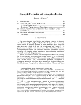 Hydraulic Fracturing and Information Forcing
HANNAH J. WISEMAN
I. INTRODUCTION ...................................................................................86
II. PRE-DEVELOPMENT BASELINE SURVEYS ............................................89
A. Broad-Based Surveys................................................................90
B. Limited Pre-development Data Requirements..........................92
III. INFORMATION PROVIDED BY INDUSTRY DURING OR JUST AFTER
DEVELOPMENT....................................................................................94
IV. POST-DEVELOPMENT INVESTIGATIONS ...............................................95
V. CONCLUSION.......................................................................................96
I. INTRODUCTION
The recent, dramatic rise of drilling and hydraulic fracturing for domestic
oil and natural gas has highlighted the fact that the United States remains, in
certain regions, an industrial economy. In states like North Dakota, there were
more active oil wells in 2012 than ever before in the state’s history.1
Two
practices are driving this boom in many areas of the United States: horizontal
drilling through shales and tight sandstones and the use of slickwater hydraulic
fracturing—the pumping of large quantities of water and smaller quantities of
chemicals down wells at high pressures.2
Natural resource extraction has long driven portions of the U.S. economy,
but the recent growth in unconventional oil and gas has led to vocal demands
for more and better information.3
This unusually strong call for data may result
from several factors. First, unconventional petroleum development is
widespread, with large numbers of wells being drilled in many regions, from
North Dakota and Pennsylvania to Arkansas, Louisiana, Colorado, and Texas,
* Assistant Professor, Florida State University College of Law.
1 See N.D. DEP’T OF MINERAL RES., NORTH DAKOTA NEW WELL PERMITS ISSUED 3,
http://www.ndoil.org/image/cache/NDPCAnnual092111_2.pdf (showing more new well
permits issued post-2010 than ever had been issued (since 1950)).
2 See N.Y. STATE DEP’T OF ENVTL. CONSERVATION, REVISED DRAFT SUPPLEMENTAL
GENERIC ENVIRONMENTAL IMPACT STATEMENT ON THE OIL, GAS, AND SOLUTION MINING
REGULATORY PROGRAM 5-91, 5-93 to 5-94 (2011),
http://www.dec.ny.gov/docs/materials_minerals_pdf/rdsgeisch50911.pdf (describing
fracturing).
3 See, e.g., Written and Emailed Public Comments on Proposed Fracturing Rules,
MONT. DEP’T OF NATURAL RES. CONSERVATION,
http://bogc.dnrc.mt.gov/PDF/CombinedComments.pdf (last visited June 2, 2013) (showing a
number of citizen requests for the disclosure of chemicals used in hydraulic fracturing);
Petitions and Sign-On Letters Submitted as Comments on DRBC’s Proposed Natural Gas
Development Regulations, DEL. RIVER BASIN COMM’N,
http://www.nj.gov/drbc/library/documents/NGC/petitions_sign-on-letters_summary.pdf (last
updated Nov. 28, 2011) (showing petitions and sign-on letters making similar requests).
 