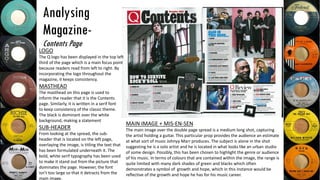 Analysing
Magazine-
Contents Page
LOGO
The Q logo has been displayed in the top left
third of the page which is a main focus point
because readers read from left to right. By
incorporating the logo throughout the
magazine, it keeps consistency.
MASTHEAD
The masthead on this page is used to
inform the reader that it is the Contents
page. Similarly, it is written in a serif font
to keep consistency of the classic theme.
The black is dominant over the white
background, making a statement
MAIN IMAGE + MIS-EN-SEN
The main image over the double page spread is a medium long shot, capturing
the artist holding a guitar. This particular prop provides the audience an estimate
at what sort of music Johnyy Marr produces. The subject is alone in the shot
suggesting he is a solo artist and he is located in what looks like an urban studio
of some design. Possibly, this has been chosen to highlight the genre or audience
of his music. In terms of colours that are contained within the image, the range is
quite limited with many dark shades of green and blacks which often
demonstrates a symbol of growth and hope, which in this instance would be
reflective of the growth and hope he has for his music career.
SUB-HEADER
From looking at the spread, the sub-
header that is located on the left page,
overlaying the image, is titling the text that
has been formulated underneath it. The
bold, white serif typography has been used
to make it stand out from the picture that
dominates the page. However, the font
isn’t too large so that it detracts from the
main image.
 