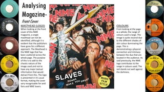 Analysing
Magazine-
Front Cover
MASTHEAD (LOGO)
When looking at the front
cover of this NME
magazine, a single
masthead can not be
identified, although it is
evident that the publishers
have gone for a different
approach. The Masthead is
the NME logo that has
been scattered across the
whole page. The purpose
of this is to add to the
chaotic nature of the
image used and not to
have any major textual
information that would
detract from this. The logo
is presented in it’s usual
format, making the cover
very recognisable for avid
fans and NME lovers.
COLOURS
From looking at the page
as a whole, the range of
colours used is large. The
image is quite visceral due
to the different shades of
skin colour dominating the
page. This is
demonstrating a physical
connection and intimacy
between the duo that are
located in the audience. As
said previously, the NME
logo contributes to the
range in colours used. The
red stands out well against
the darkness.
 