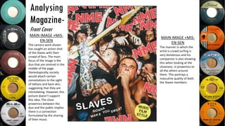 Analysing
Magazine-
Front Cover
MAIN IMAGE +MIS-
EN-SEN
The camera work shown
has caught an action shot
of the Slaves with their
crowd of fans. The main
focus of the image is the
duo that are centred in the
middle of the page.
Stereotypically, society
would attach certain
connotations to the sight
of tattoos and bare skin,
suggesting that they are
intimidating. However, this
picture doesn’t support
this idea. The close
proxemics between the
duo and the public implies
there is a connection
formulated by the sharing
of their music.
MAIN IMAGE +MIS-
EN-SEN
The manner in which the
artist is crowd surfing is
very boisterous and his
companion is also showing
this when looking at the
closeness in proxemics to
all the others around
them. This portrays a
masculine quality of both
the Slaves members.
 