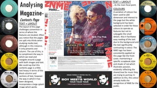 Analysing
Magazine-
Contents Page
TEXT + LAYOUT
The layout of the page
challenges convention in
terms of where the
features are located. Often
you notice that the pages
are split into thirds when
studying media text,
although in this instance,
it only presents one
column. The use of this, is
to compliment the way in
which we read and
navigate around a page
with both images and text.
We could say that this
contents page is a little
text heavy in terms of the
block columns and
sections of text, however
the way in which it has
been designed,
incorporates a large splash
image which works
COLOURS
A variation of colours has
been used to add
dimension and interest to
the page but the white
background has been
selected in order for these
colours to operate as
features but not to
subjugate the small
details. Also it facilitates
easy reading of the text
due to the background and
the text significantly
contrasting in colour. The
NME logo has been
consistently applied on
this page like the front
cover, maintaining a
specific scrapbook style
and shade of red which
illustrates passion,
evidently reflecting the
shared love for music they
are trying to portray. In
addition to this, this colour
already holds the
recognition of NME for the
public.
TEXT + LAYOUT
…As the main focal point.
 