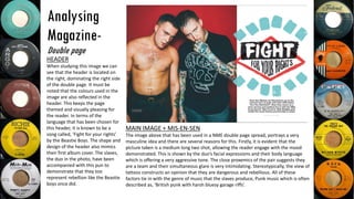 Analysing
Magazine-
Double page
MAIN IMAGE + MIS-EN-SEN
The image above that has been used in a NME double page spread, portrays a very
masculine idea and there are several reasons for this. Firstly, it is evident that the
picture taken is a medium long two shot, allowing the reader engage with the mood
demonstrated. This is shown by the duo’s facial expressions and their body language
which is offering a very aggressive tone. The close proxemics of the pair suggests they
are a team and their simultaneous glare is very intimidating. Stereotypically, the view of
tattoos constructs an opinion that they are dangerous and rebellious. All of these
factors tie in with the genre of music that the slaves produce, Punk music which is often
described as, ‘British punk with harsh bluesy garage riffs’.
HEADER
When studying this image we can
see that the header is located on
the right, dominating the right side
of the double page. It must be
noted that the colours used in the
image are also reflected in the
header. This keeps the page
themed and visually pleasing for
the reader. In terms of the
language that has been chosen for
this header, it is known to be a
song called, ‘Fight for your rights’
by the Beastie Boys. The shape and
design of the header also mimics
their first album cover. The slaves,
the duo in the photo, have been
accompanied with this pun to
demonstrate that they too
represent rebellion like the Beastie
boys once did.
 