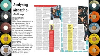 Analysing
Magazine-
Double page
DROP CAPS
There are three of these that are
distributed across the double page
spread. The purpose of these are
to break up the orderly text and
highlight the areas where the
article starts a new chapter.
PUNCTUATION
(ELLIPSIS)
On the bottom of the right third of
the page, an ellipsis is used to
show that the story is to be
continued. If you take notice of the
page numbers, they read 23 then
25. This is because the magazine
chose to incorporate an advert on
page 24 in order to earn NME
money to continue publishing the
magazine. This is due to it recently
becoming free of charge.
 