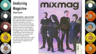 Analysing
Magazine-
Front Cover
MAIN IMAGE + MIS-EN-SEN
When looking at the Mis-en-sen of
this image, the different directions in
which the individuals are facing,
reflects a dynamic diversity amongst
the group. In contrast to this, the fact
that all members are wearing black
provides a sense of unison. Together,
this suggests that each band member
is individual yet they all share some
similar qualities. As said previously,
the blacks used have certain
connotations attached to them. Often
they demonstrate a darkness which
could possibly be reflected in the
style of music.
 