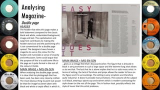 Analysing
Magazine-
Double page
MAIN IMAGE + MIS-EN-SEN
…gives us a vintage feel that I discussed earlier. The figure that is dressed in
black is very prominent in such a large space and the extreme long shot allows
us to see that. The fact that he is alone implies that he is a solo music artist. In
terms of setting, the lack of furniture and props allows the reader to focus on
the figure and it’s surroundings. The setting is very simplistic and therefore
quite industrial. It doesn’t provoke many emotions. The costume of the subject
is all black, wearing a sports cap and trainers which is modern contrasting the
style shown on the rest of the page. This in fashion look, possibly reflects the
style of music that this artist produces.
HEADER
The header that titles this page makes a
bold statement compared to the classic
black and white, understated background,
image and text. The capitalisation and
large font contributes to making the
header stand out and the positioning of it
is not conventional for a double page
spread. The designers have chosen a
magenta to use as the colour for the
header and it provides a sense of vivacity
and enthusiasm. Some could argue that
the purpose of this is to add some life to
the page as it quite formal in the rest of
the colours it holds.
MAIN IMAGE + MIS-EN-SEN
When analysing the double page spread,
it is clear that the photograph that has
been used, has been very cleverly crafted.
The most obvious thing to point out would
be that the image has been taken with
black and white or sepia effect in which it..
 