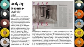 Analysing
Magazine-
Double page
LAYOUT
When studying this issues contents’
page, it is evident that the distribution
of the design features across the two
pages is not equal and the purpose of
this is to avoid following the traditional
and conventional layout of any
magazine article. The left page is very
easy on the eye, only incorporating a
large font title and the majority of the
photograph Whereas the right-hand
page of the spread is very heavily
worded which can be off putting for
some readers, especially readers of the
younger generation who prefer a more
interactive and small sectioned layout.
The use of columns is symbolic of a
typical newspaper which is designed in
a formal format. For some people it is
preferred to have a strongly structured
article, for others this is not the case.
TEXT
Now at the end of MIXMAG’s analysis, it is evident to argue that they have kept
consistency in their approach in presenting the text that has been illustrated on
all the pages of this issue I have studied. The font is again quite small, with a sans
serif typography, reinforcing it’s hip, modern nature. In terms of colour, the black
is contrasting the pale background making it easily readable for the reader. The
sub-header that is above the article itself on the right page, is underlined to
ensure that the title is dominant to the article which is conventional for most
articles. In order to make significant words or phrases stand out against the rest
of the text, the designers have used the conventional bold tool to make it clear
to the reader that they are important.
 