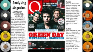 Analysing
Magazine-
Front Cover
MAIN IMAGE +
MIS-EN-SEN
From analysing the front
cover, we can see that a
mid three shot of the band
GREEN DAY has been used
as the main image of this
page. The triangular
formation that has been
made, immediately has
constructed a single focus
point, the point of the
triangle. If we look at Mis-
en-sen, we could say that
the person in the centre
third of the page is dressed
with character, wearing a
tartan suit with studs.
Whereas the two people on
either side behind him are
wearing black plain t-shirts
which allows the centre
person to stand out.
PLUGS
These are often used to
advertise something new
that the magazine is
offering to continue
enticing regular readers
with new and up to date
information. Often they
are displayed in a circular
shape to contrast the
linear writing and as a
result of this creates a
main focus point
capturing the reader’s
eye.
FONTS
When looking at the fonts
that are incorporated,
there are uses of the serif
font which are
accompanied with more
classic, iconic band
names, whereas the
names that are written in
sans serif are
contemporary. This is
represented by the style
of font that has been
used.
 
