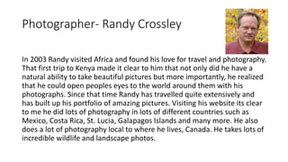 Photographer- Randy Crossley 
In 2003 Randy visited Africa and found his love for travel and photography. 
That first trip...