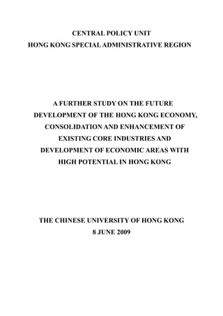 CENTRAL POLICY UNIT
HONG KONG SPECIALADMINISTRATIVE REGION
A FURTHER STUDY ON THE FUTURE
DEVELOPMENT OF THE HONG KONG ECONOMY,
CONSOLIDATION AND ENHANCEMENT OF
EXISTING CORE INDUSTRIES AND
DEVELOPMENT OF ECONOMIC AREAS WITH
HIGH POTENTIAL IN HONG KONG
THE CHINESE UNIVERSITY OF HONG KONG
8 JUNE 2009
 