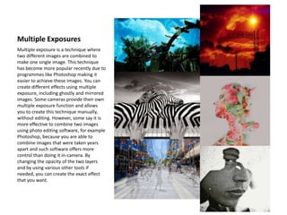 Multiple Exposures
Multiple exposure is a technique where
two different images are combined to
make one single image. This technique
has become more popular recently due to
programmes like Photoshop making it
easier to achieve these images. You can
create different effects using multiple
exposure, including ghostly and mirrored
images. Some cameras provide their own
multiple exposure function and allows
you to create this technique manually,
without editing. However, some say it is
more effective to combine two images
using photo editing software, for example
Photoshop, because you are able to
combine images that were taken years
apart and such software offers more
control than doing it in-camera. By
changing the opacity of the two layers
and by using various other tools if
needed, you can create the exact effect
that you want.
 