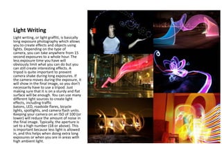 Light Writing
Light writing, or light graffiti, is basically
long exposure photography which allows
you to create effects and objects using
lights. Depending on the type of
camera, you can take anywhere from 15
second exposures to a whole hour. The
less exposure time you have will
obviously limit what you can do but you
can still create interesting effects. A
tripod is quite important to prevent
camera shake during long exposures. If
the camera moves during the exposure, it
will show in the final image, so you don’t
necessarily have to use a tripod. Just
making sure that it is on a sturdy and flat
surface will be enough. You can use many
different light sources to create light
effects, including traffic
batons, LED, roadside flares, bicycle
lights, spotlights, and camera flash units.
Keeping your camera on an ISO of 100 (or
lower) will reduce the amount of noise in
the final image. Typically, the aperture is
set to a high number (18 or above). This
is important because less light is allowed
in, and this helps when doing extra long
exposures or when you are in areas with
high ambient light.
 