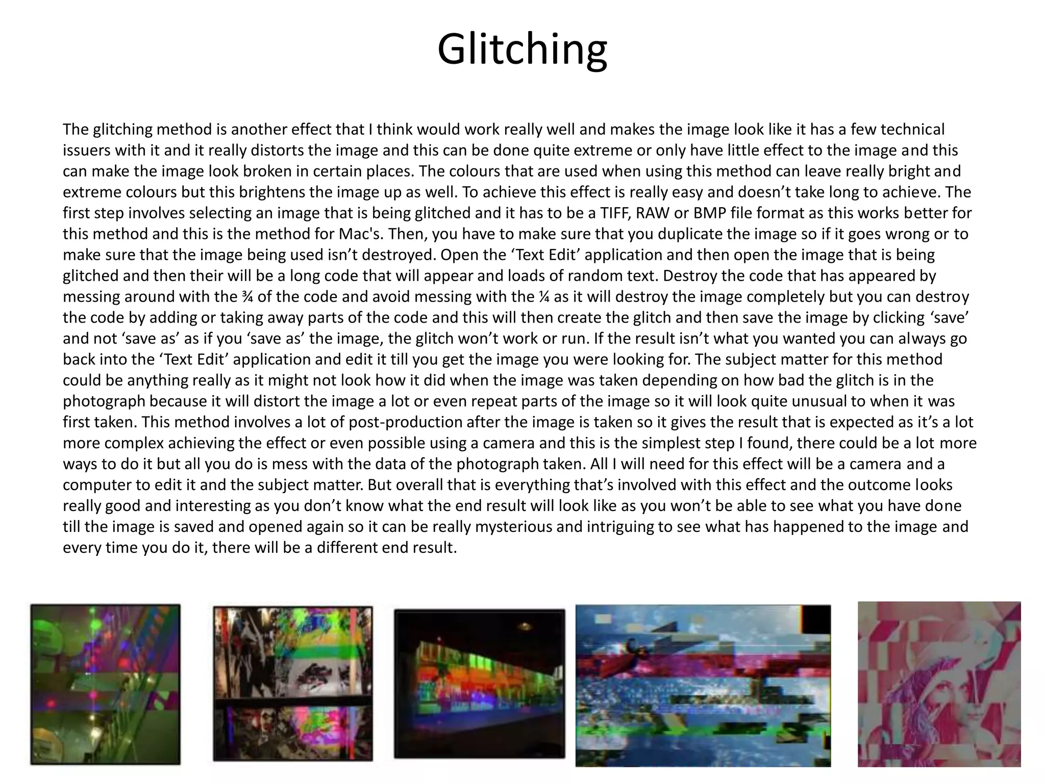 Glitching
The glitching method is another effect that I think would work really well and makes the image look like it has a few technical
issuers with it and it really distorts the image and this can be done quite extreme or only have little effect to the image and this
can make the image look broken in certain places. The colours that are used when using this method can leave really bright and
extreme colours but this brightens the image up as well. To achieve this effect is really easy and doesn’t take long to achieve. The
first step involves selecting an image that is being glitched and it has to be a TIFF, RAW or BMP file format as this works better for
this method and this is the method for Mac's. Then, you have to make sure that you duplicate the image so if it goes wrong or to
make sure that the image being used isn’t destroyed. Open the ‘Text Edit’ application and then open the image that is being
glitched and then their will be a long code that will appear and loads of random text. Destroy the code that has appeared by
messing around with the ¾ of the code and avoid messing with the ¼ as it will destroy the image completely but you can destroy
the code by adding or taking away parts of the code and this will then create the glitch and then save the image by clicking ‘save’
and not ‘save as’ as if you ‘save as’ the image, the glitch won’t work or run. If the result isn’t what you wanted you can always go
back into the ‘Text Edit’ application and edit it till you get the image you were looking for. The subject matter for this method
could be anything really as it might not look how it did when the image was taken depending on how bad the glitch is in the
photograph because it will distort the image a lot or even repeat parts of the image so it will look quite unusual to when it was
first taken. This method involves a lot of post-production after the image is taken so it gives the result that is expected as it’s a lot
more complex achieving the effect or even possible using a camera and this is the simplest step I found, there could be a lot more
ways to do it but all you do is mess with the data of the photograph taken. All I will need for this effect will be a camera and a
computer to edit it and the subject matter. But overall that is everything that’s involved with this effect and the outcome looks
really good and interesting as you don’t know what the end result will look like as you won’t be able to see what you have done
till the image is saved and opened again so it can be really mysterious and intriguing to see what has happened to the image and
every time you do it, there will be a different end result.
 