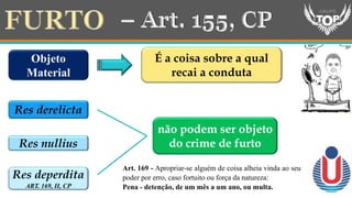 Objeto
Material
É a coisa sobre a qual
recai a conduta
Res derelicta
Res nullius
Res deperdita
ART. 169, II, CP
não podem ser objeto
do crime de furto
Art. 169 - Apropriar-se alguém de coisa alheia vinda ao seu
poder por erro, caso fortuito ou força da natureza:
Pena - detenção, de um mês a um ano, ou multa.
 