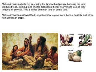 Native Americans believed in sharing the land with all people because the land produced food, clothing, and shelter that should be for everyone to use as they needed for survival. This is called common land or public land. Native Americans showed the Europeans how to grow corn, beans, squash, and other non-European crops.   