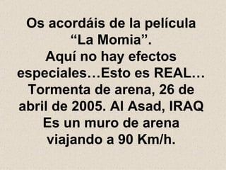 Os acordáis de la película “La Momia”. Aquí no hay efectos especiales…Esto es REAL… Tormenta de arena, 26 de abril de 2005. Al Asad, IRAQ Es un muro de arena viajando a 90 Km/h. 