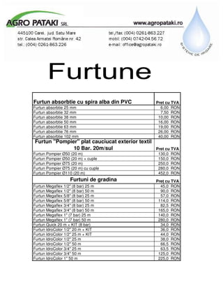 Furtune
Furtun absorbtie cu spira alba din PVC            Pret cu TVA
Furtun absorbtie 25 mm                              6,00 RON
Furtun absorbtie 32 mm                              7,50 RON
Furtun absorbtie 38 mm                             10,00 RON
Furtun absorbtie 50 mm                             16,00 RON
Furtun absorbtie 63 mm                             19,00 RON
Furtun absorbtie 76 mm                             26,00 RON
Furtun absorbtie 102 mm                            40,00 RON
Furtun "Pompier" plat cauciucat exterior textil
              10 Bar. 20m/sul                     Pret cu TVA
Furtun Pompier Ø50 (20 m)                          130,0 RON
Furtun Pompier Ø50 (20 m) + cuple                  150,0 RON
Furtun Pompier Ø75 (20 m)                          250,0 RON
Furtun Pompier Ø75 (20 m) cu cuple                 280,0 RON
Furtun Pompier Ø110 (20 m)                         452,0 RON
                    Furtuni de gradina            Pre cu TVA
Furtun Megaflex 1/2" (8 bar) 25 m                   45,0 RON
Furtun Megaflex 1/2" (8 bar) 50 m                   90,0 RON
Furtun Megaflex 5/8" (8 bar) 25 m                   57,0 RON
Furtun Megaflex 5/8" (8 bar) 50 m                  114,0 RON
Furtun Megaflex 3/4" (8 bar) 25 m                   82,5 RON
Furtun Megaflex 3/4" (8 bar) 50 m                  165,0 RON
Furtun Megaflex 1" (7 bar) 25 m                    140,0 RON
Furtun Megaflex 1" (7 bar) 50 m                    280,0 RON
Furtun Quick 20 m + KIT (8 bar)                     34,0 RON
Furtun IdroColor 1/2" 20 m + KIT                    36,0 RON
Furtun IdroColor 1/2" 25 m + KIT                    44,0 RON
Furtun IdroColor 1/2" 25 m                          38,0 RON
Furtun IdroColor 1/2" 50 m                          66,5 RON
Furtun IdroColor 3/4" 25 m                          63,5 RON
Furtun IdroColor 3/4" 50 m                         125,0 RON
Furtun IdroColor 1" 50 m                           225,0 RON
 