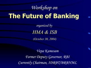 Workshop on  The Future of Banking   organized by   HMA & ISB (October 30, 2004) Vepa Kamesam Former Deputy Governor, RBI Currently Chairman, IDRBT/BRBNML 