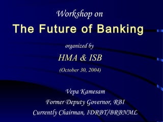 Workshop on
The Future of Banking
organized by
HMA & ISB
(October 30, 2004)
Vepa Kamesam
Former Deputy Governor, RBI
Currently Chairman, IDRBT/BRBNML
 