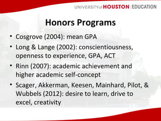 Honors Programs
• Cosgrove (2004): mean GPA
• Long & Lange (2002): conscientiousness,
openness to experience, GPA, ACT
• Rinn (2007): academic achievement and
higher academic self-concept
• Scager, Akkerman, Keesen, Mainhard, Pilot, &
Wubbels (2012): desire to learn, drive to
excel, creativity

 