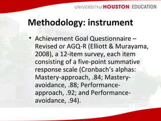Methodology: instrument
• Achievement Goal Questionnaire –
Revised or AGQ-R (Elliott & Murayama,
2008), a 12-item survey, each item
consisting of a five-point summative
response scale (Cronbach’s alphas:
Mastery-approach, .84; Masteryavoidance, .88; Performanceapproach, .92; and Performanceavoidance, .94).

 