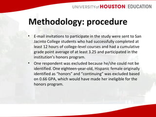 Methodology: procedure
•

•

E-mail invitations to participate in the study were sent to San
Jacinto College students who had successfully completed at
least 12 hours of college-level courses and had a cumulative
grade point average of at least 3.25 and participated in the
institution’s honors program.
One respondent was excluded because he/she could not be
identified. One eighteen-year-old, Hispanic female originally
identified as “honors” and “continuing” was excluded based
on 0.66 GPA, which would have made her ineligible for the
honors program.

 