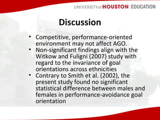 Discussion
• Competitive, performance-oriented
environment may not affect AGO.
• Non-significant findings align with the
Witkow and Fuligni (2007) study with
regard to the invariance of goal
orientations across ethnicities
• Contrary to Smith et al. (2002), the
present study found no significant
statistical difference between males and
females in performance-avoidance goal
orientation

 