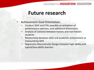 Future research
• Achievement Goal Orientation:

– Conduct SEM and CFA; possible co-activation of
performance valences; and additional dimensions.
– Analysis of variance between honors and non-honors
students
– Relationship between AGO and academic achievement as
measured by GPA
– Regression Discontinuity Design between high-ability and
typical/low-ability learners

 