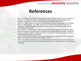 References
•
•
•
•
•
•
•
•

Byrne, J. P. (1998). Honors Programs in Community Colleges: A Review of Recent Issues and Literature.
Cosgrove, J. R. (2004). The impact of honors programs on undergraduate academic performance,
retention, and graduation. Journal of the National Collegiate Honors Council, 45-53.
Dweck, C. S. (1986). Motivational processes affecting learning. American Psychologist, 41, 1040-1048.
Elliot, A. J., & Harackiewicz, J. M. (1996). Approach and avoidance achievement goals and intrinsic
motivation: A mediational analysis. Journal of Personality and Social Psychology, 70, 461– 475. doi:
10.1037/0022-3514.70.3.461
Law, W., Elliot, A. J., & Murayama, K. (2012). Perceived competence moderates the relation between
performance-approach and performance-avoid goals. Journal of Educational Psychology, 104, 806-819.
Long, E.C.J. & Lange S. (2002). An Exploratory Study: A Comparison of Honors & Non-Honors Students.
The National Honors Report, 23 (1): 20-30.
Long, T. L & Kurleander, M. (2011). Do community college provide a viable pathway to a baccalaureate
degree? Educational Evaluation and Policy Analysis, 31, 30-53.
Maehr, M. L. (1983). On doing well in science: Why Johnny no longer excels, why Sarah never did. In S.
Paris, G. Olson, & H. Stevenson (Eds.), Learning and motivation in the classroom (pp. 179–210). Hillsdale,
NJ: Erlbaum.

 