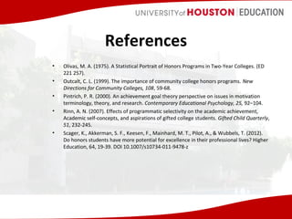 References
•
•
•
•

•

Olivas, M. A. (1975). A Statistical Portrait of Honors Programs in Two-Year Colleges. (ED
221 257).
Outcalt, C. L. (1999). The importance of community college honors programs. New
Directions for Community Colleges, 108, 59-68.
Pintrich, P. R. (2000). An achievement goal theory perspective on issues in motivation
terminology, theory, and research. Contemporary Educational Psychology, 25, 92–104.
Rinn, A. N. (2007). Effects of programmatic selectivity on the academic achievement,
Academic self-concepts, and aspirations of gifted college students. Gifted Child Quarterly,
51, 232-245.
Scager, K., Akkerman, S. F., Keesen, F., Mainhard, M. T., Pilot, A., & Wubbels, T. (2012).
Do honors students have more potential for excellence in their professional lives? Higher
Education, 64, 19-39. DOI 10.1007/s10734-011-9478-z

 