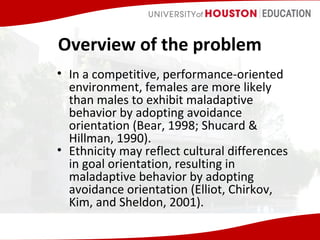 Overview of the problem
• In a competitive, performance-oriented
environment, females are more likely
than males to exhibit maladaptive
behavior by adopting avoidance
orientation (Bear, 1998; Shucard &
Hillman, 1990).
• Ethnicity may reflect cultural differences
in goal orientation, resulting in
maladaptive behavior by adopting
avoidance orientation (Elliot, Chirkov,
Kim, and Sheldon, 2001).

 