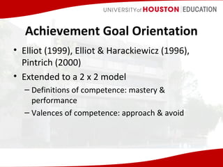 Achievement Goal Orientation
• Elliot (1999), Elliot & Harackiewicz (1996),
Pintrich (2000)
• Extended to a 2 x 2 model
– Definitions of competence: mastery &
performance
– Valences of competence: approach & avoid

 