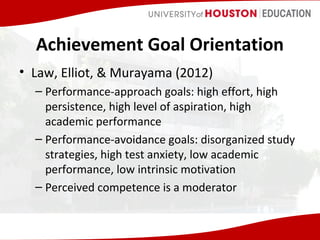 Achievement Goal Orientation
• Law, Elliot, & Murayama (2012)
– Performance-approach goals: high effort, high
persistence, high level of aspiration, high
academic performance
– Performance-avoidance goals: disorganized study
strategies, high test anxiety, low academic
performance, low intrinsic motivation
– Perceived competence is a moderator

 