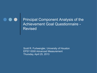 Principal Component Analysis of the
Achievement Goal Questionnaire -
Revised
Scott R. Furtwengler, University of Houston
EPSY 8300 Advanced Measurement
Thursday, April 25, 2013
 