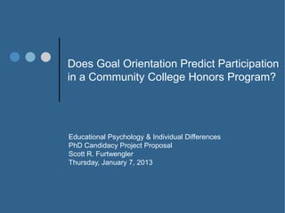 Does Goal Orientation Predict Participation
in a Community College Honors Program?




Educational Psychology & Individual Differences
PhD Candidacy Project Proposal
Scott R. Furtwengler
Thursday, January 7, 2013
 