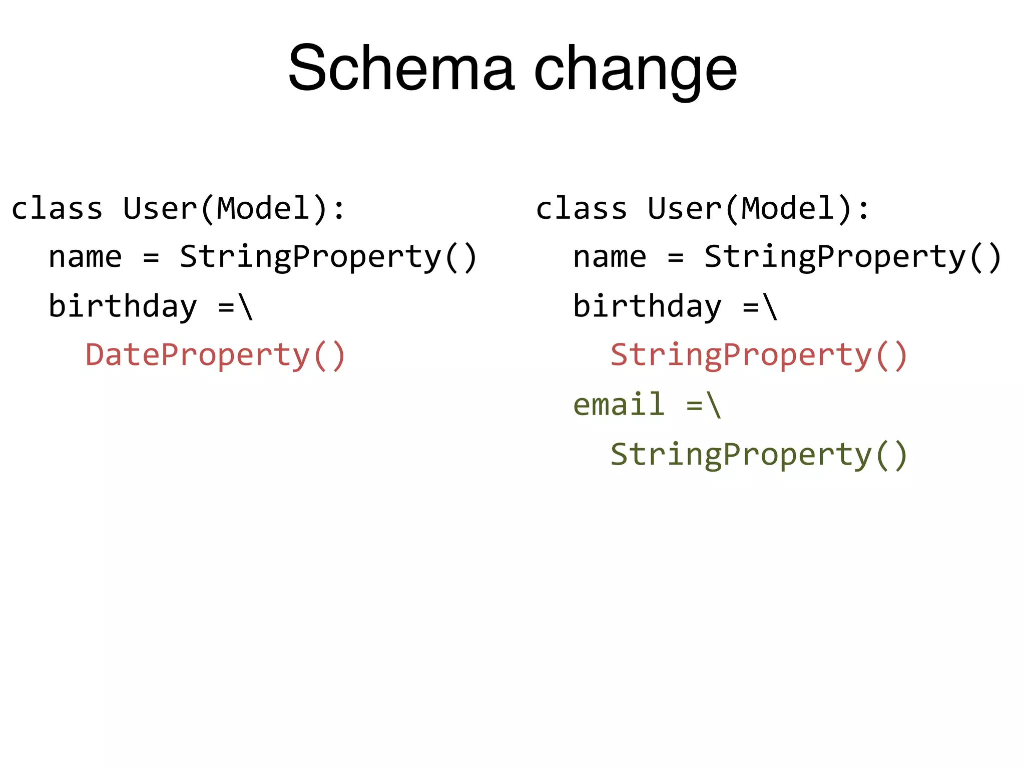 Schema change

class"User(Model):"          class"User(Model):"
""name"="StringProperty()"   ""name"="StringProperty()"
""birthday"="               ""birthday"="
""""DateProperty()"          """"StringProperty()"
                             ""email"="
                             """"StringProperty()"
 