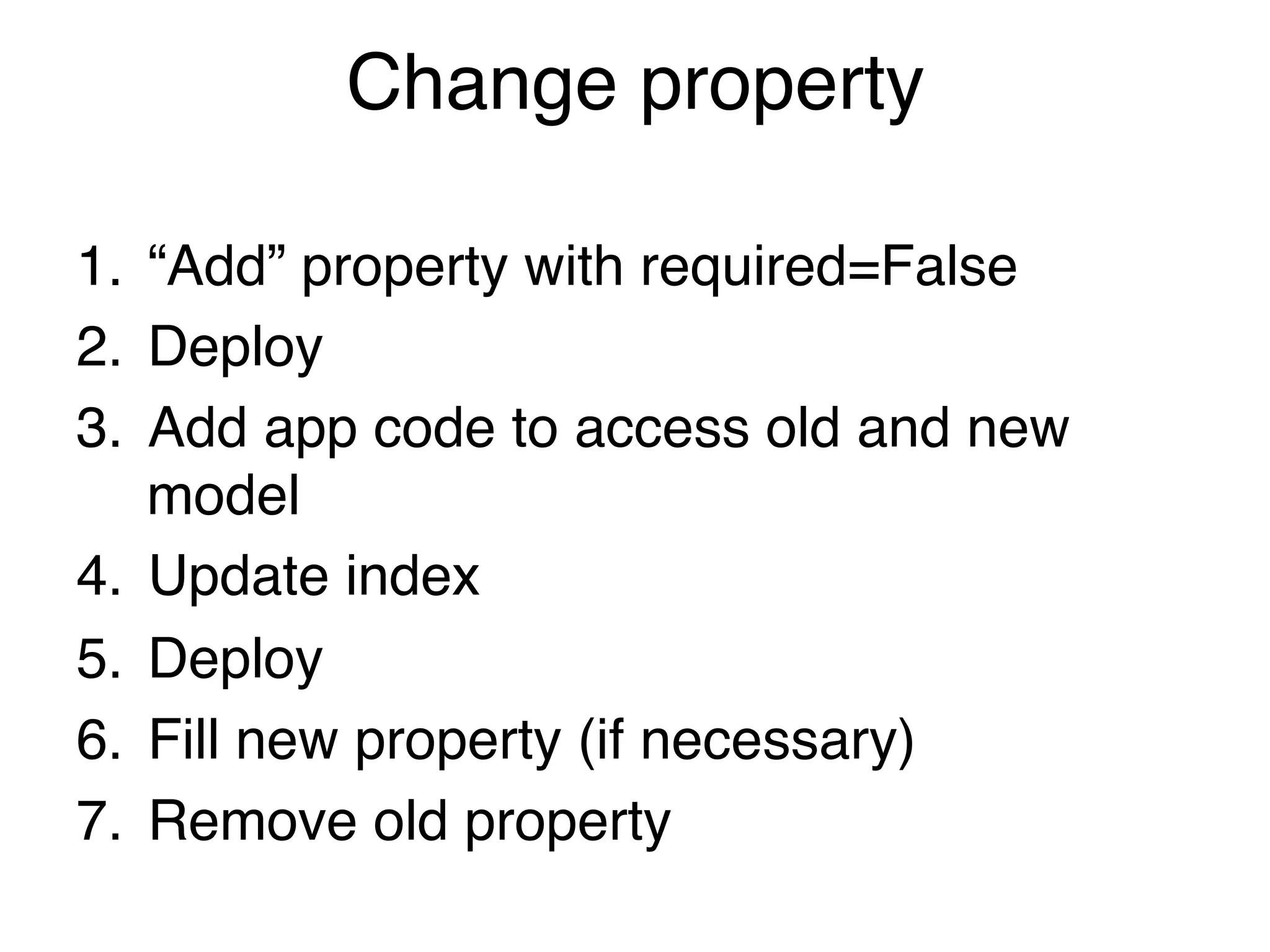 Change property

1.  “Add” property with required=False!
2.  Deploy!
3.  Add app code to access old and new
    model!
4.  Update index!
5.  Deploy!
6.  Fill new property (if necessary)!
7.  Remove old property!
 