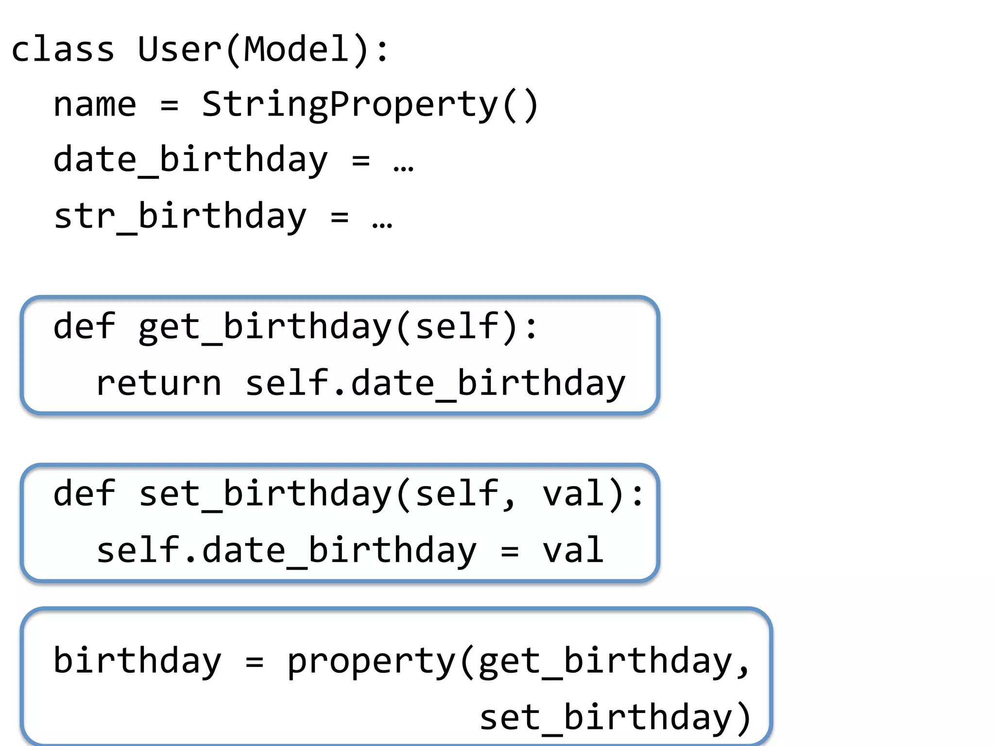 class"User(Model):"
""name"="StringProperty()"
""date_birthday"="…"
""str_birthday"="…"
"
""def"get_birthday(self):"
""""return"self.date_birthday"
"
""def"set_birthday(self,"val):"
""""self.date_birthday"="val"
"
""birthday"="property(get_birthday,"
""""""""""""""""""""""set_birthday)"
 