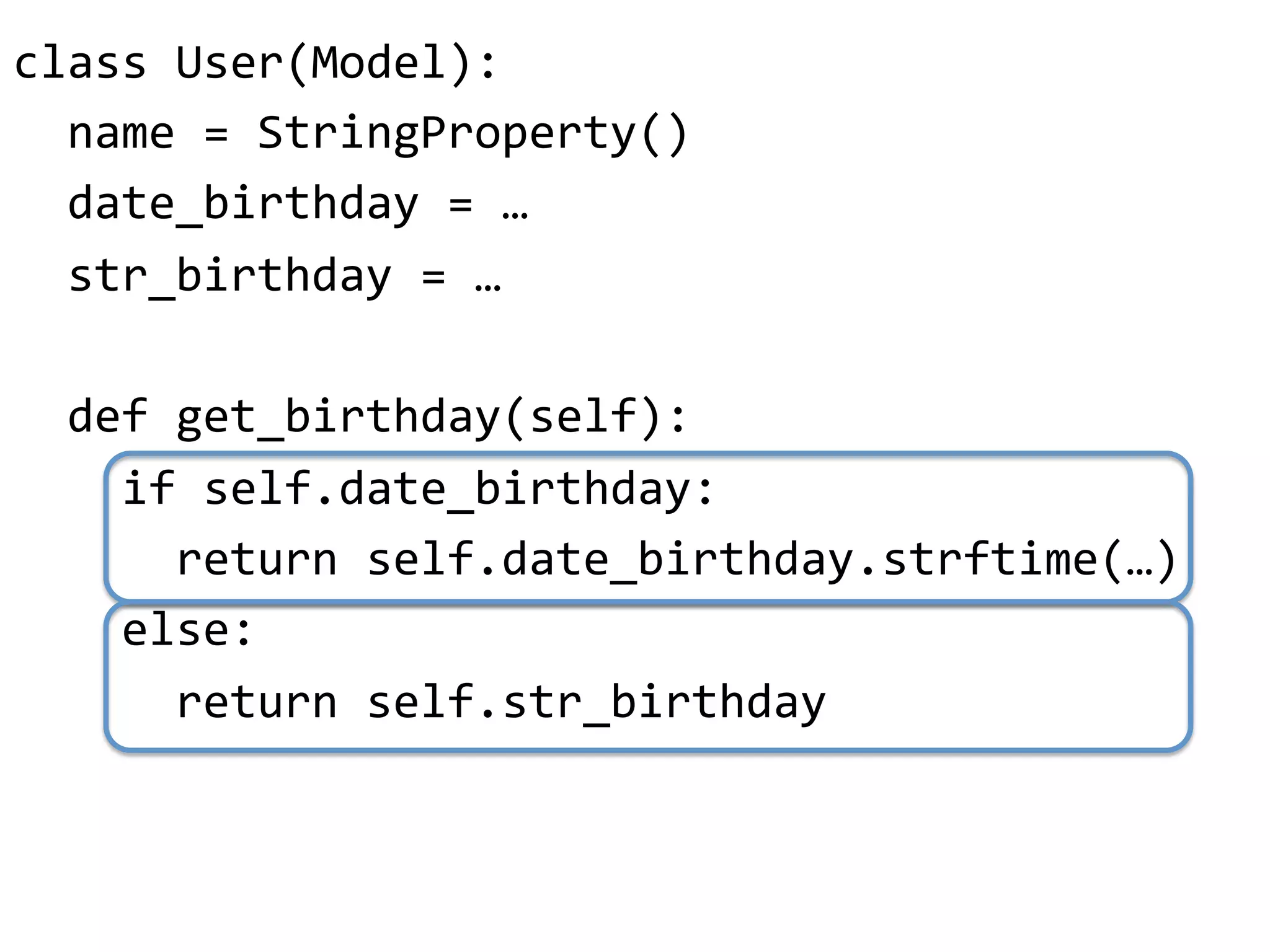 class"User(Model):"
""name"="StringProperty()"
""date_birthday"="…"
""str_birthday"="…"
"
""def"get_birthday(self):"
""""if"self.date_birthday:"
""""""return"self.date_birthday.strftime(…)"
""""else:"
""""""return"self.str_birthday"
 