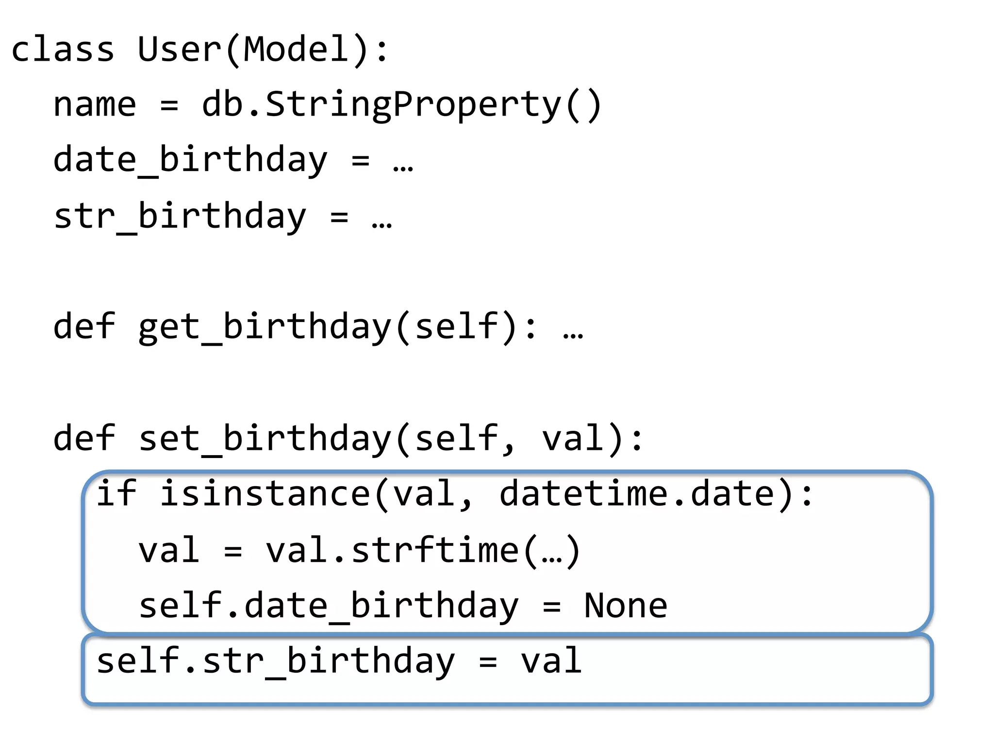 class"User(Model):"
""name"="db.StringProperty()"
""date_birthday"="…"
""str_birthday"="…"
"
""def"get_birthday(self):"…"
"
""def"set_birthday(self,"val):"
""""if"isinstance(val,"datetime.date):"
""""""val"="val.strftime(…)"
""""""self.date_birthday"="None"
""""self.str_birthday"="val"
 