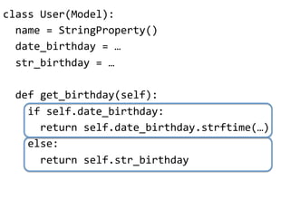 class"User(Model):"
""name"="StringProperty()"
""date_birthday"="…"
""str_birthday"="…"
"
""def"get_birthday(self):"
""""if"self.date_birthday:"
""""""return"self.date_birthday.strftime(…)"
""""else:"
""""""return"self.str_birthday"
 