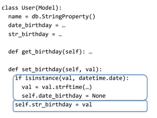 class"User(Model):"
""name"="db.StringProperty()"
""date_birthday"="…"
""str_birthday"="…"
"
""def"get_birthday(self):"…"
"
""def"set_birthday(self,"val):"
""""if"isinstance(val,"datetime.date):"
""""""val"="val.strftime(…)"
""""""self.date_birthday"="None"
""""self.str_birthday"="val"
 